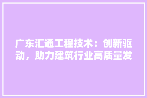 广东汇通工程技术：创新驱动，助力建筑行业高质量发展 中式风格装饰