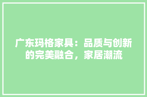 广东玛格家具：品质与创新的完美融合，家居潮流