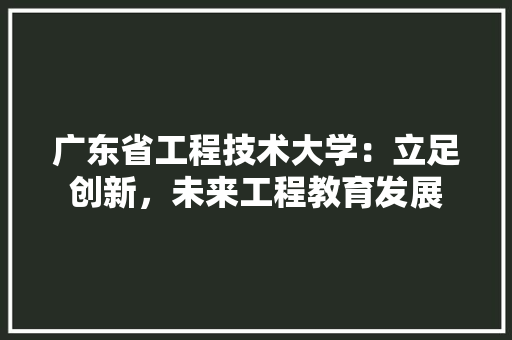 广东省工程技术大学：立足创新，未来工程教育发展