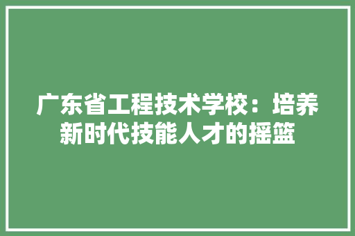 广东省工程技术学校：培养新时代技能人才的摇篮 中式风格装饰