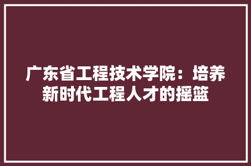 广东省工程技术学院：培养新时代工程人才的摇篮