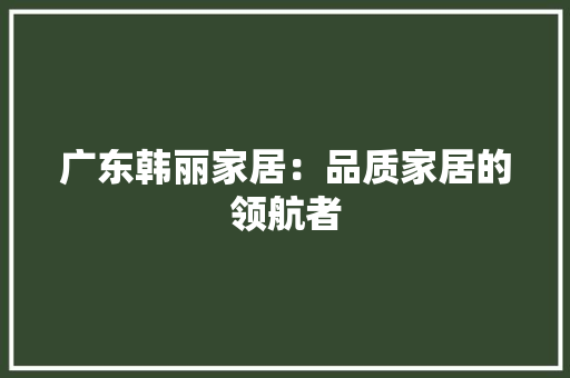 广东韩丽家居：品质家居的领航者