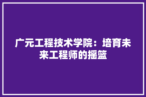 广元工程技术学院：培育未来工程师的摇篮