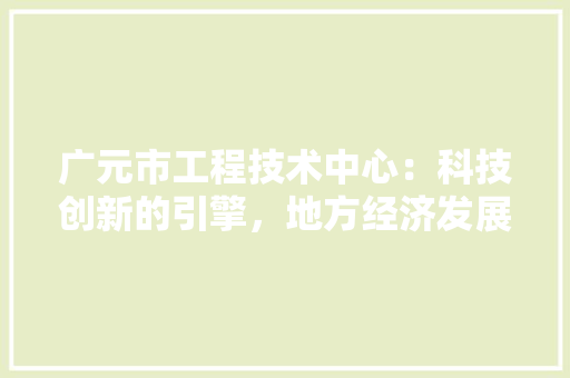 广元市工程技术中心：科技创新的引擎，地方经济发展新篇章