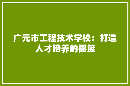广元市工程技术学校：打造人才培养的摇篮