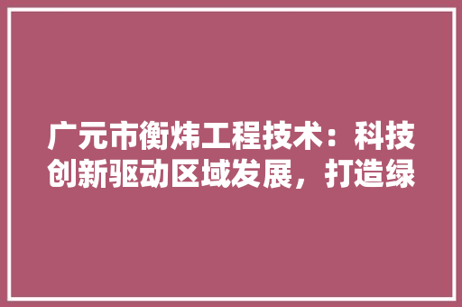 广元市衡炜工程技术：科技创新驱动区域发展，打造绿色环保新标杆