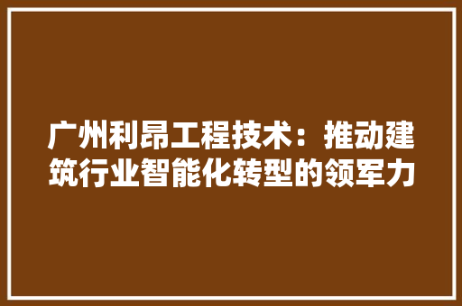 广州利昂工程技术：推动建筑行业智能化转型的领军力量 中式风格装饰