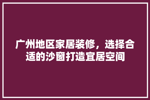 广州地区家居装修，选择合适的沙窗打造宜居空间 中式风格装饰