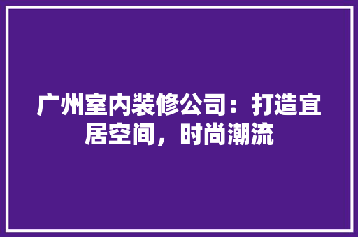 广州室内装修公司：打造宜居空间，时尚潮流 中式风格装饰
