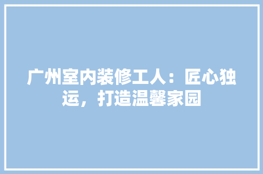 广州室内装修工人：匠心独运，打造温馨家园 中式风格装饰