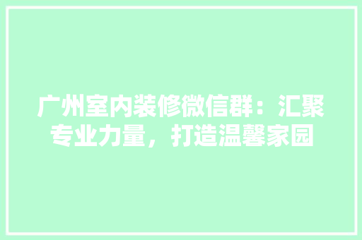 广州室内装修微信群：汇聚专业力量，打造温馨家园 中式风格装饰