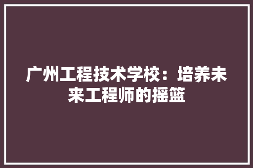 广州工程技术学校：培养未来工程师的摇篮 中式风格装饰