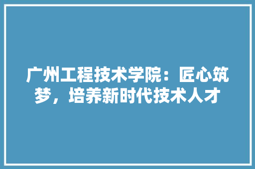 广州工程技术学院：匠心筑梦，培养新时代技术人才 中式风格装饰