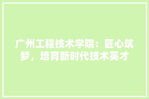 广州工程技术学院：匠心筑梦，培育新时代技术英才 中式风格装饰