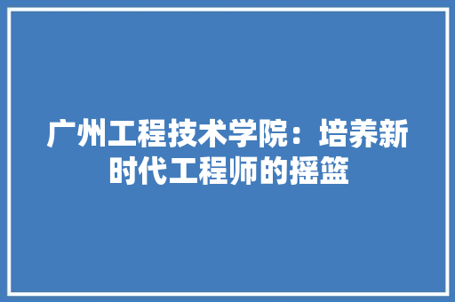 广州工程技术学院：培养新时代工程师的摇篮