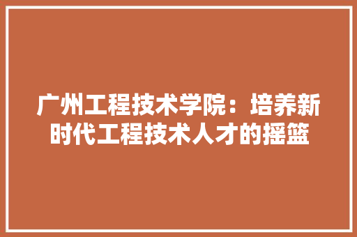 广州工程技术学院：培养新时代工程技术人才的摇篮 中式风格装饰