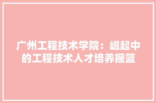 广州工程技术学院：崛起中的工程技术人才培养摇篮 中式风格装饰