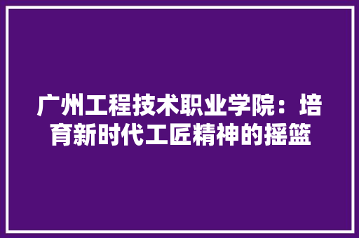 广州工程技术职业学院：培育新时代工匠精神的摇篮 中式风格装饰