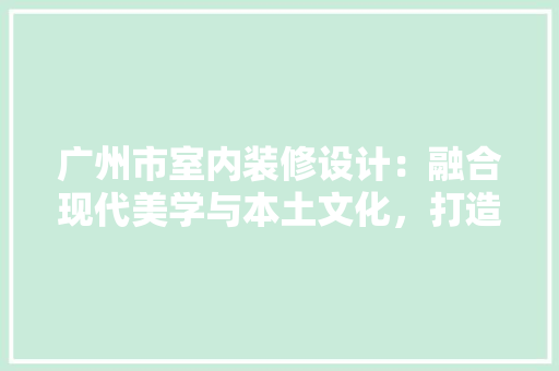 广州市室内装修设计：融合现代美学与本土文化，打造宜居空间 中式风格装饰