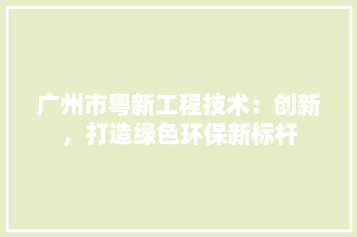 广州市粤新工程技术：创新，打造绿色环保新标杆 中式风格装饰