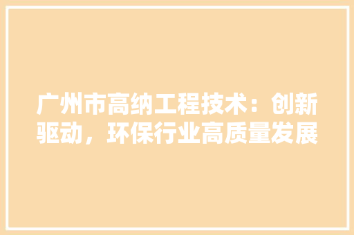 广州市高纳工程技术：创新驱动，环保行业高质量发展 中式风格装饰