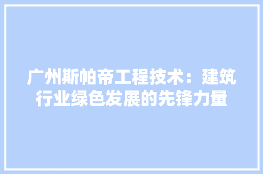 广州斯帕帝工程技术：建筑行业绿色发展的先锋力量 中式风格装饰