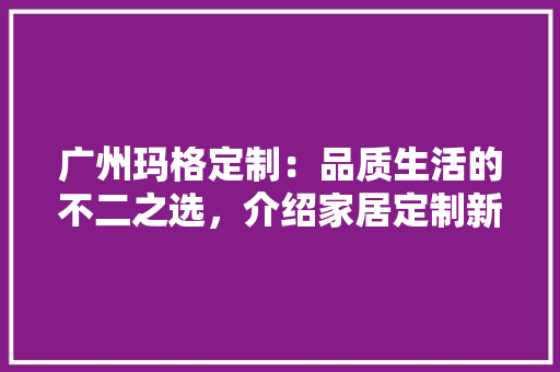 广州玛格定制：品质生活的不二之选，介绍家居定制新潮流 中式风格装饰