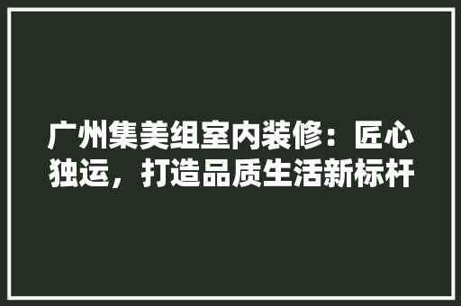 广州集美组室内装修：匠心独运，打造品质生活新标杆 中式风格装饰