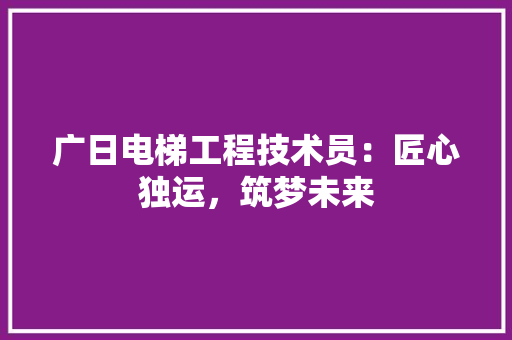 广日电梯工程技术员：匠心独运，筑梦未来 中式风格装饰