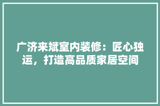 广济来斌室内装修：匠心独运，打造高品质家居空间 中式风格装饰