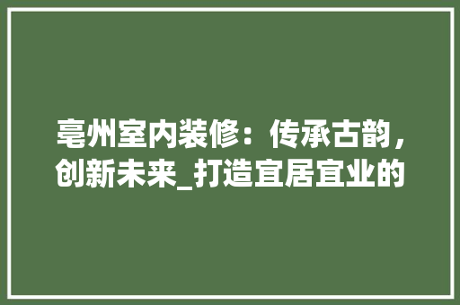 亳州室内装修：传承古韵，创新未来_打造宜居宜业的人居环境 家居装修