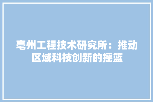 亳州工程技术研究所：推动区域科技创新的摇篮 家居装修