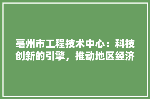 亳州市工程技术中心：科技创新的引擎，推动地区经济高质量发展 家居装修