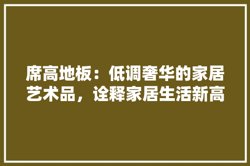 席高地板：低调奢华的家居艺术品，诠释家居生活新高度 中式风格装饰