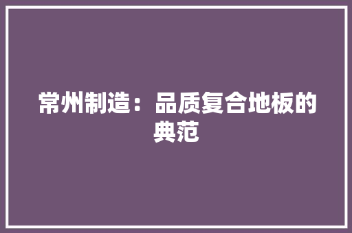 常州制造：品质复合地板的典范 中式风格装饰