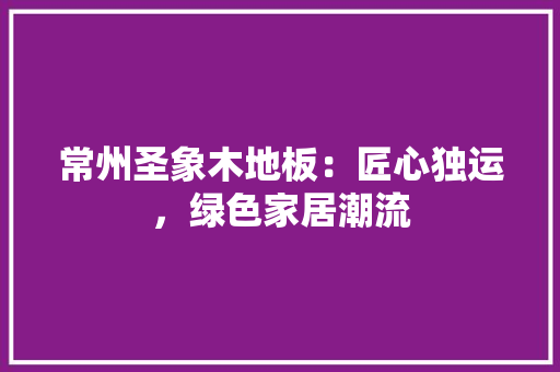 常州圣象木地板：匠心独运，绿色家居潮流 中式风格装饰