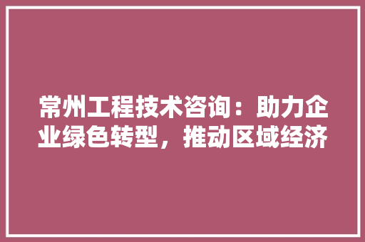 常州工程技术咨询：助力企业绿色转型，推动区域经济高质量发展