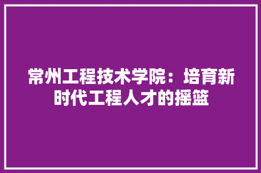 常州工程技术学院：培育新时代工程人才的摇篮 中式风格装饰