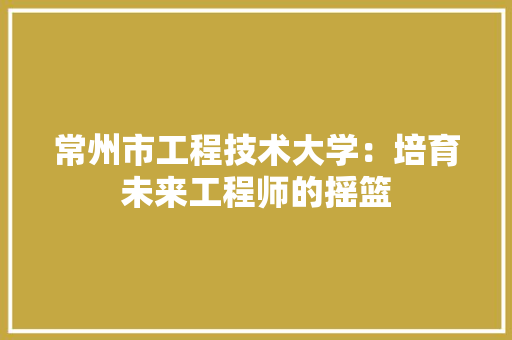 常州市工程技术大学：培育未来工程师的摇篮 中式风格装饰