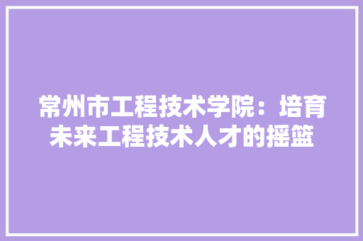 常州市工程技术学院：培育未来工程技术人才的摇篮 中式风格装饰