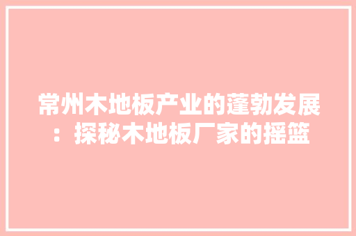 常州木地板产业的蓬勃发展：探秘木地板厂家的摇篮
