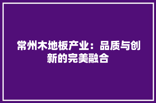 常州木地板产业：品质与创新的完美融合