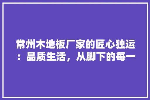 常州木地板厂家的匠心独运：品质生活，从脚下的每一块地板开始