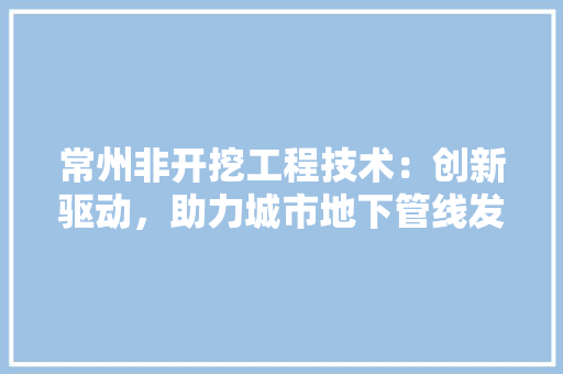 常州非开挖工程技术：创新驱动，助力城市地下管线发展 中式风格装饰