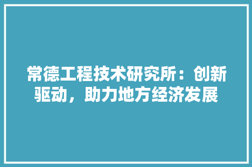 常德工程技术研究所：创新驱动，助力地方经济发展
