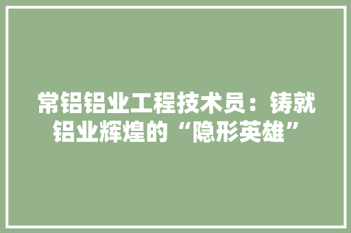 常铝铝业工程技术员：铸就铝业辉煌的“隐形英雄” 中式风格装饰