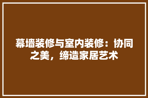 幕墙装修与室内装修：协同之美，缔造家居艺术 中式风格装饰