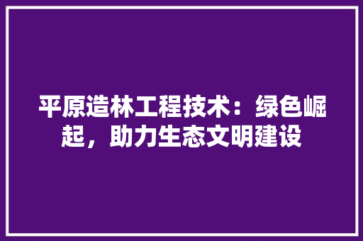 平原造林工程技术：绿色崛起，助力生态文明建设