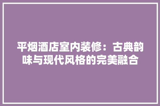 平烟酒店室内装修：古典韵味与现代风格的完美融合