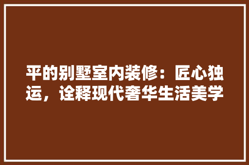 平的别墅室内装修：匠心独运，诠释现代奢华生活美学